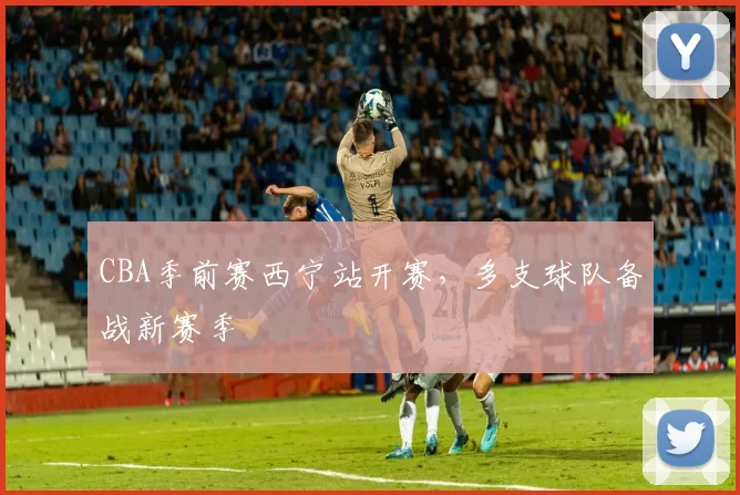 CBA季前赛西宁站开赛,多支球队备战新赛季