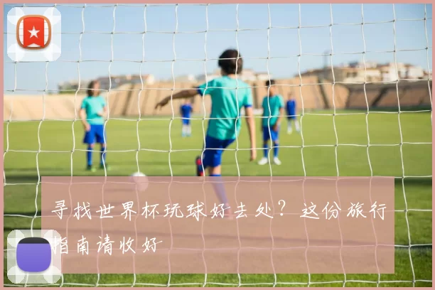 寻找世界杯玩球好去处?这份旅行指南请收好