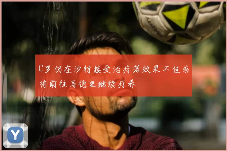 C罗仍在沙特接受治疗若效果不佳或将前往马德里继续疗养