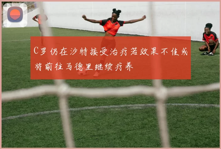 C罗仍在沙特接受治疗若效果不佳或将前往马德里继续疗养