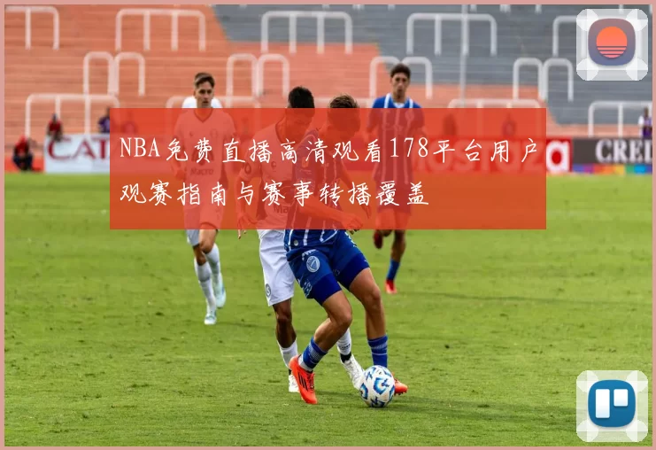 NBA免费直播高清观看178平台用户观赛指南与赛事转播覆盖