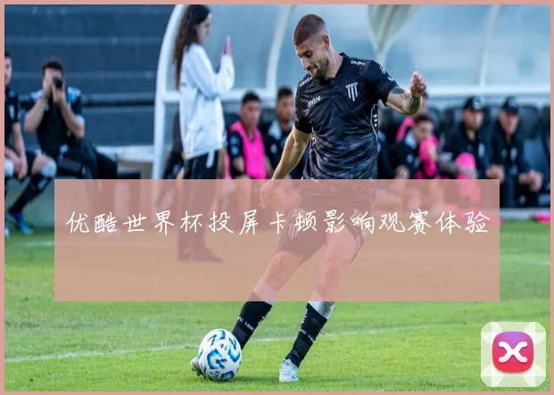 优酷世界杯投屏卡顿影响观赛体验