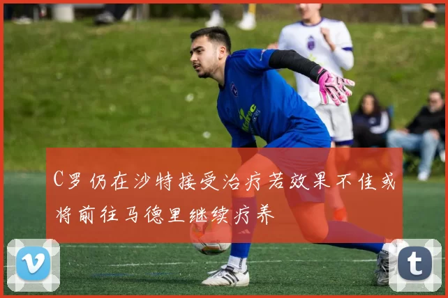 C罗仍在沙特接受治疗若效果不佳或将前往马德里继续疗养