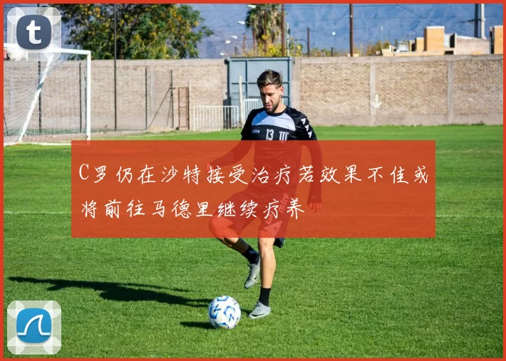 C罗仍在沙特接受治疗若效果不佳或将前往马德里继续疗养