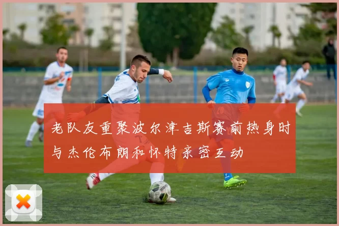 老队友重聚波尔津吉斯赛前热身时与杰伦布朗和怀特亲密互动
