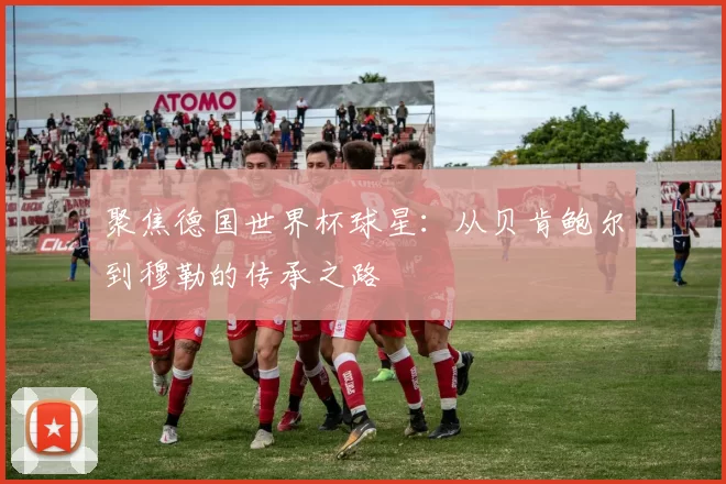 聚焦德国世界杯球星:从贝肯鲍尔到穆勒的传承之路