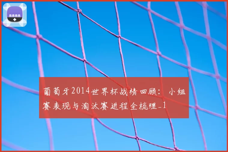 葡萄牙2014世界杯战绩回顾:小组赛表现与淘汰赛进程全梳理_1