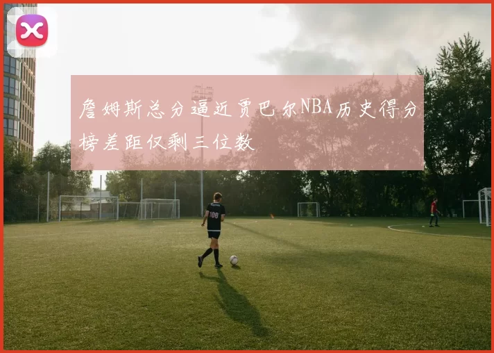 詹姆斯总分逼近贾巴尔NBA历史得分榜差距仅剩三位数