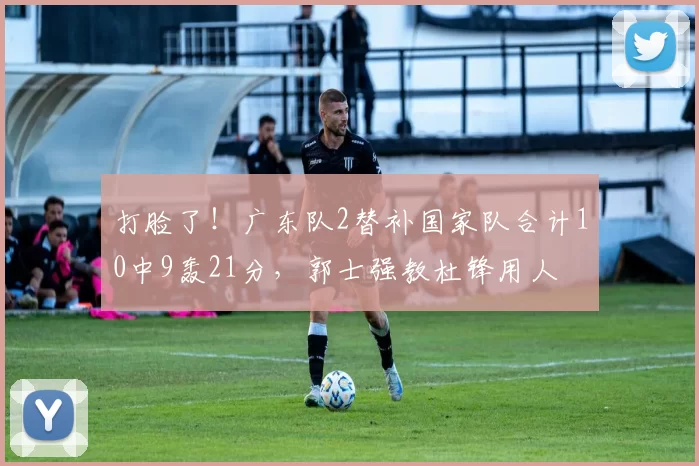打脸了!广东队2替补国家队合计10中9轰21分,郭士强教杜锋用人