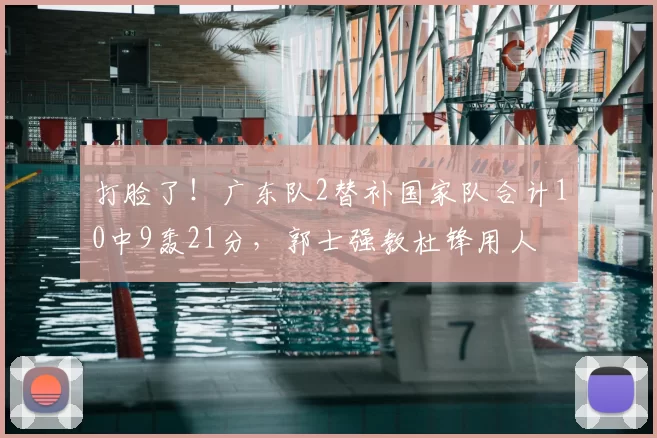 打脸了!广东队2替补国家队合计10中9轰21分,郭士强教杜锋用人