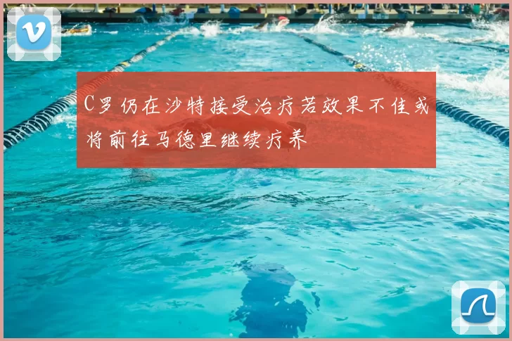 C罗仍在沙特接受治疗若效果不佳或将前往马德里继续疗养