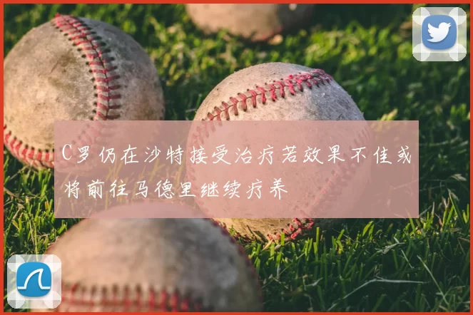 C罗仍在沙特接受治疗若效果不佳或将前往马德里继续疗养