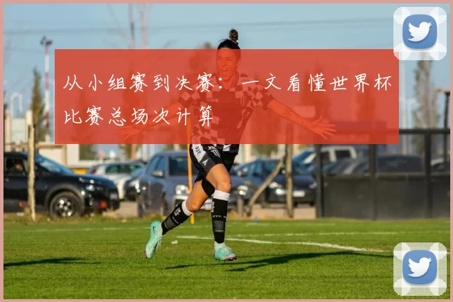 从小组赛到决赛:一文看懂世界杯比赛总场次计算