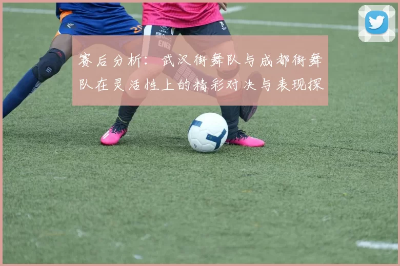 赛后分析:武汉街舞队与成都街舞队在灵活性上的精彩对决与表现探讨