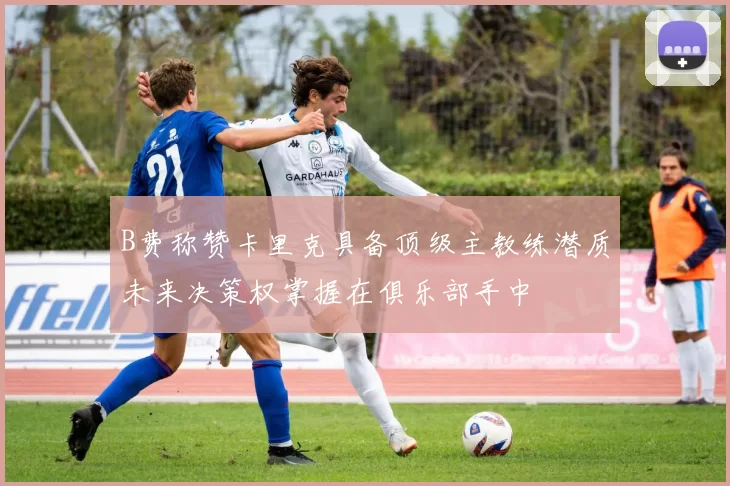 B费称赞卡里克具备顶级主教练潜质未来决策权掌握在俱乐部手中