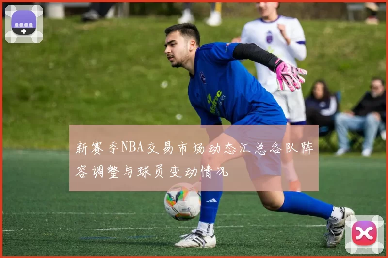 新赛季NBA交易市场动态汇总各队阵容调整与球员变动情况