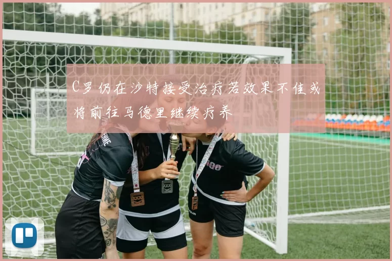 C罗仍在沙特接受治疗若效果不佳或将前往马德里继续疗养