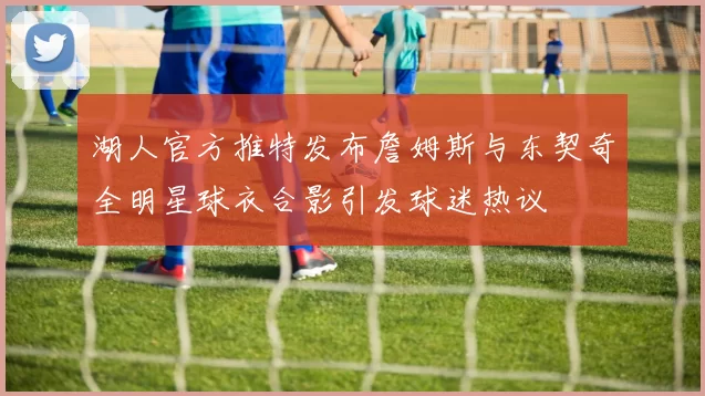 湖人官方推特发布詹姆斯与东契奇全明星球衣合影引发球迷热议