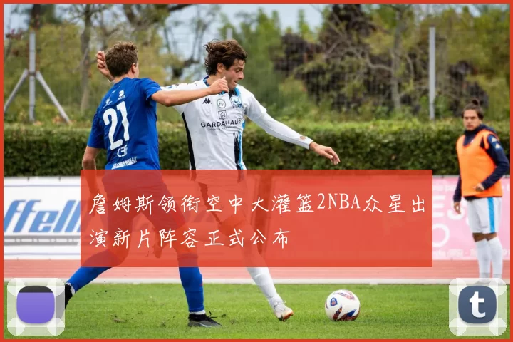 詹姆斯领衔空中大灌篮2NBA众星出演新片阵容正式公布