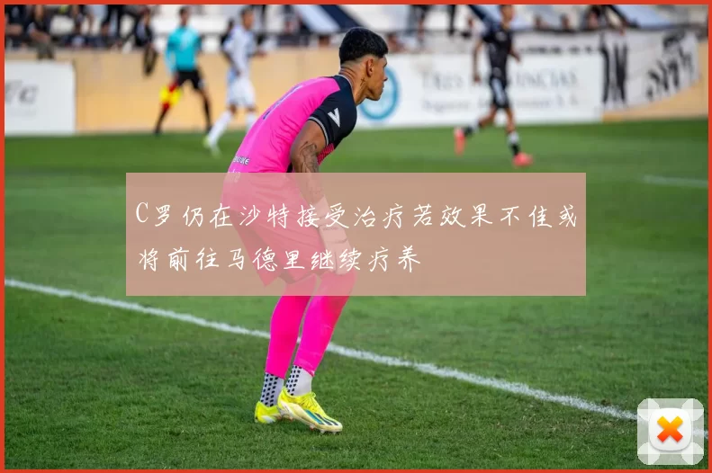 C罗仍在沙特接受治疗若效果不佳或将前往马德里继续疗养