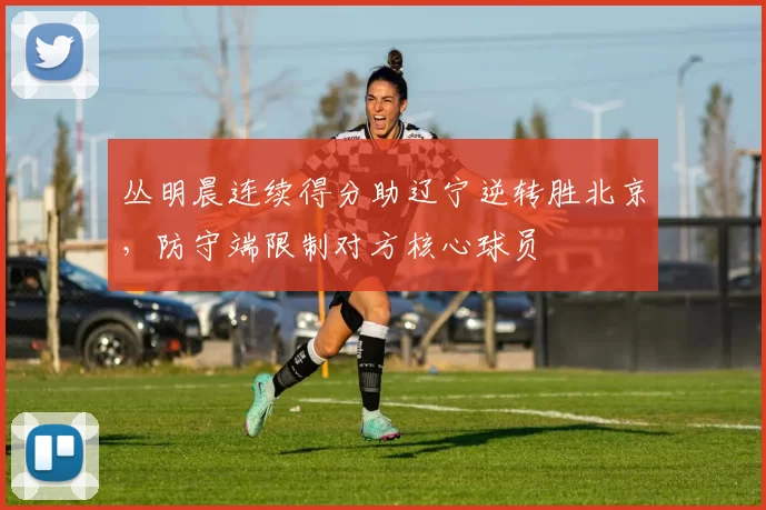 丛明晨连续得分助辽宁逆转胜北京,防守端限制对方核心球员