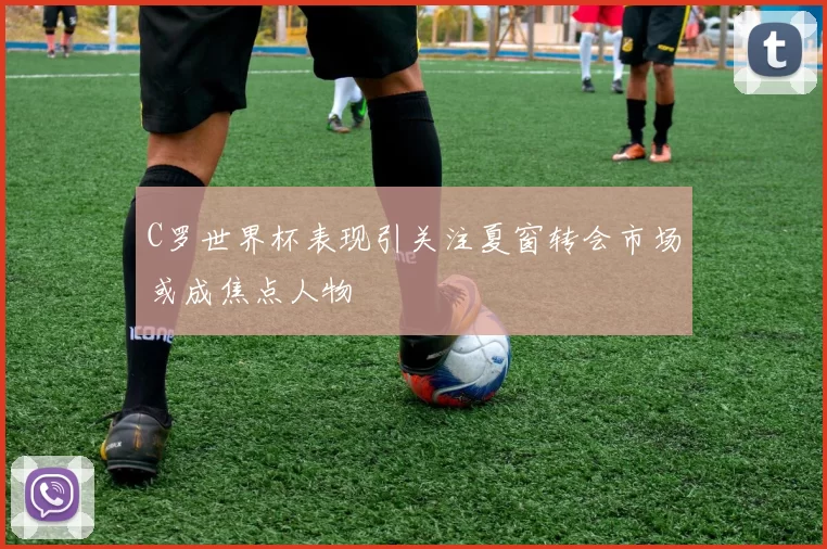 C罗世界杯表现引关注夏窗转会市场或成焦点人物
