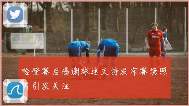 哈登赛后感谢球迷支持发布赛场照片引发关注