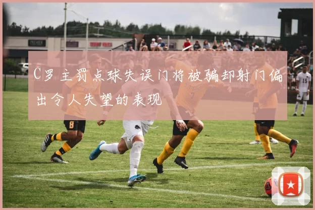 C罗主罚点球失误门将被骗却射门偏出令人失望的表现
