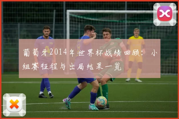 葡萄牙2014年世界杯战绩回顾:小组赛征程与出局结果一览