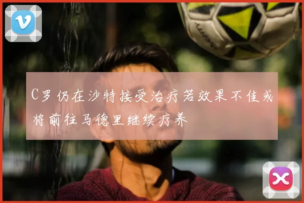 C罗仍在沙特接受治疗若效果不佳或将前往马德里继续疗养
