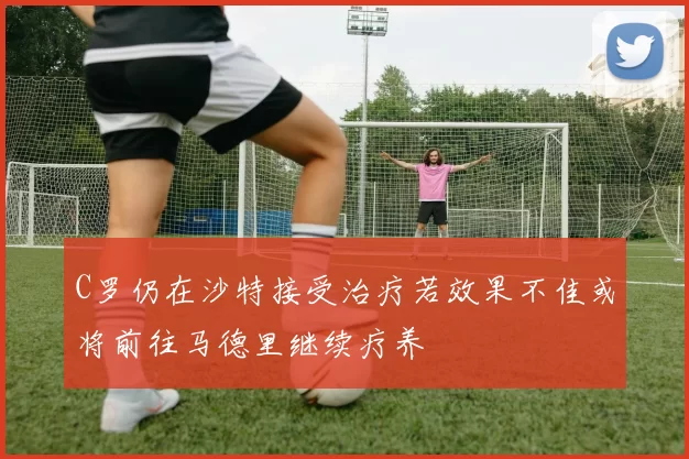 C罗仍在沙特接受治疗若效果不佳或将前往马德里继续疗养
