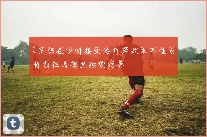 C罗仍在沙特接受治疗若效果不佳或将前往马德里继续疗养