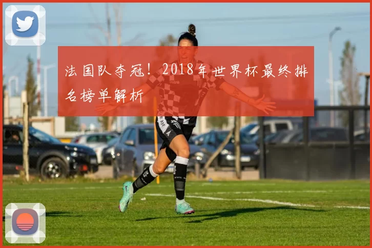 法国队夺冠！2018年世界杯最终排名榜单解析