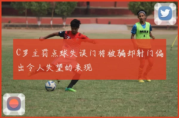 C罗主罚点球失误门将被骗却射门偏出令人失望的表现