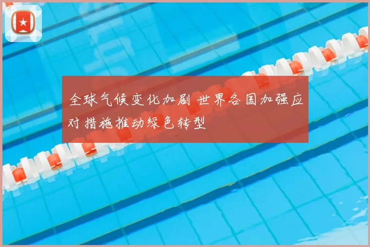 全球气候变化加剧 世界各国加强应对措施推动绿色转型