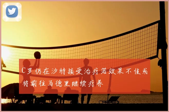 C罗仍在沙特接受治疗若效果不佳或将前往马德里继续疗养