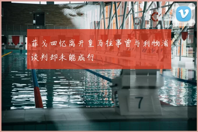 菲戈回忆离开皇马往事曾与利物浦谈判却未能成行