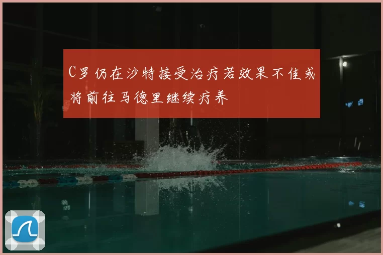 C罗仍在沙特接受治疗若效果不佳或将前往马德里继续疗养