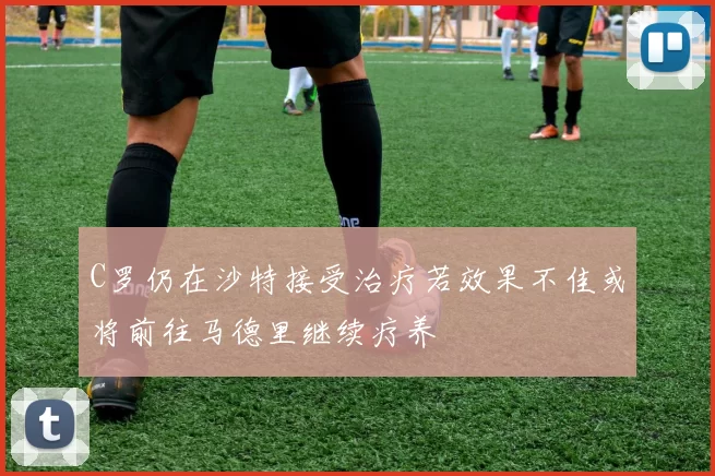 C罗仍在沙特接受治疗若效果不佳或将前往马德里继续疗养