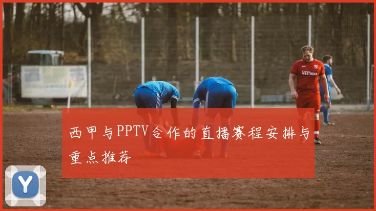 西甲与PPTV合作的直播赛程安排与重点推荐
