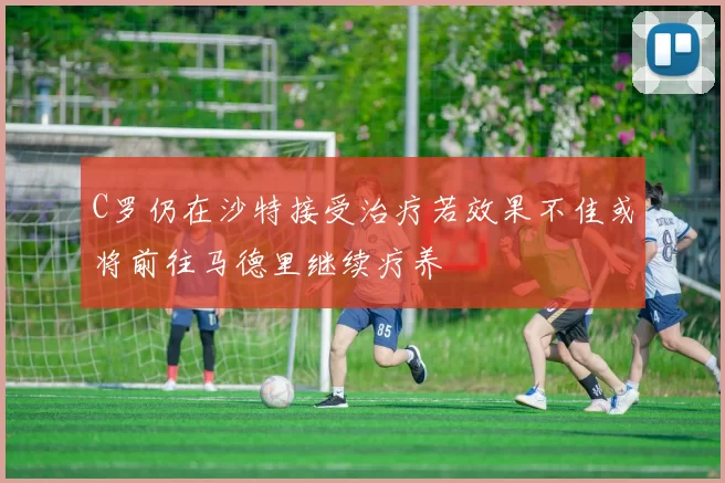 C罗仍在沙特接受治疗若效果不佳或将前往马德里继续疗养