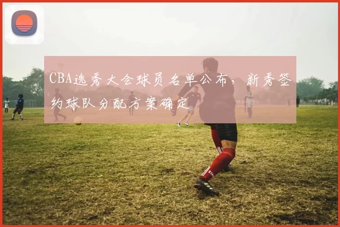 CBA选秀大会球员名单公布，新秀签约球队分配方案确定