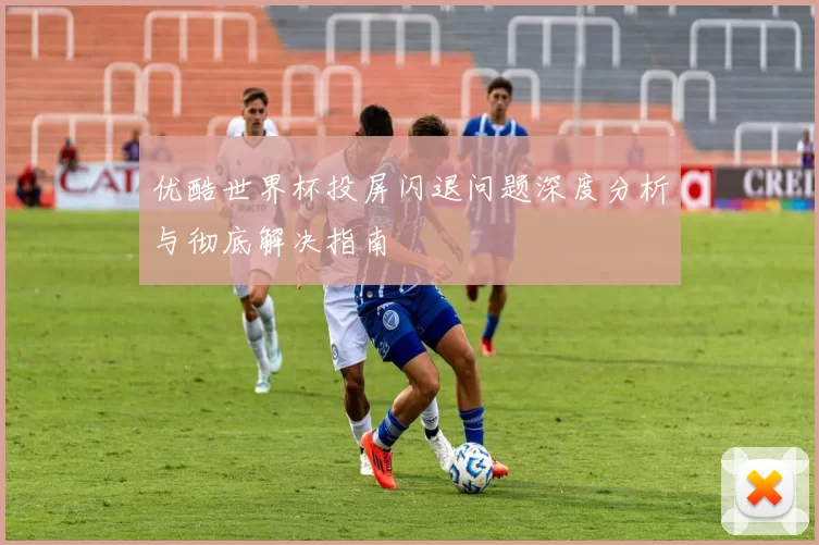 优酷世界杯投屏闪退问题深度分析与彻底解决指南