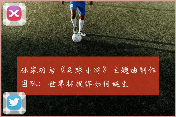 独家对话《足球小将》主题曲制作团队：世界杯旋律如何诞生