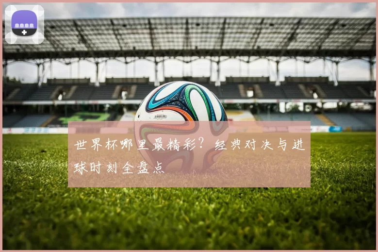 世界杯哪里最精彩?经典对决与进球时刻全盘点