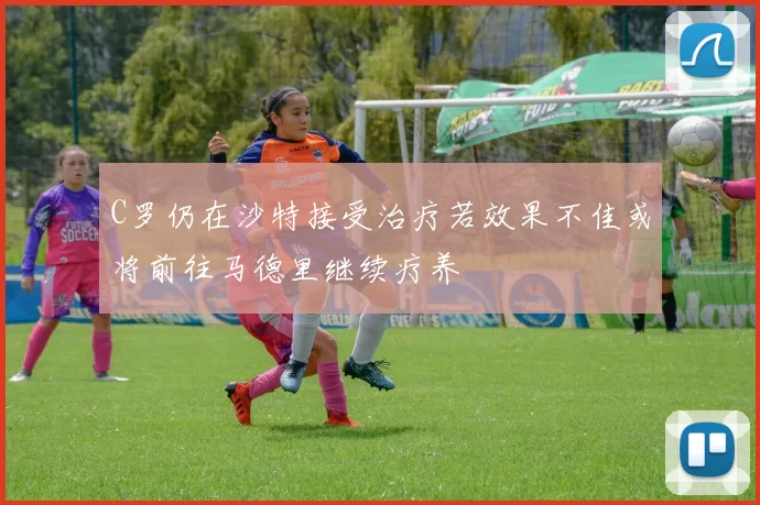 C罗仍在沙特接受治疗若效果不佳或将前往马德里继续疗养