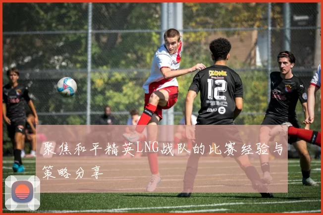 聚焦和平精英LNG战队的比赛经验与策略分享