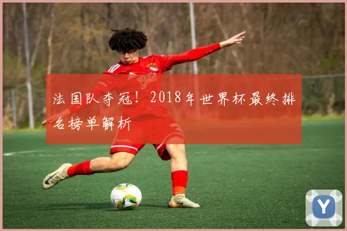 法国队夺冠！2018年世界杯最终排名榜单解析