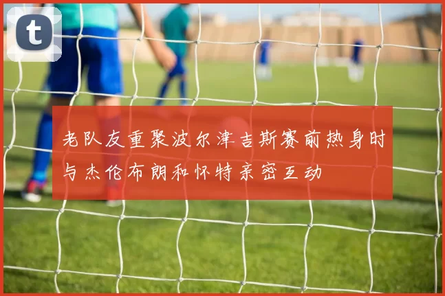 老队友重聚波尔津吉斯赛前热身时与杰伦布朗和怀特亲密互动