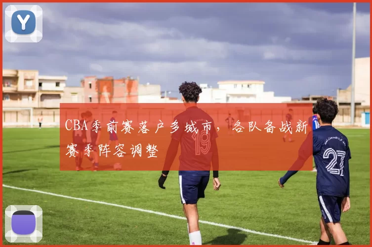 CBA季前赛落户多城市，各队备战新赛季阵容调整